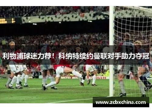 利物浦球迷力荐！科纳特续约曼联对手助力夺冠