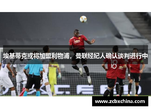 埃基蒂克或将加盟利物浦，曼联经纪人确认谈判进行中